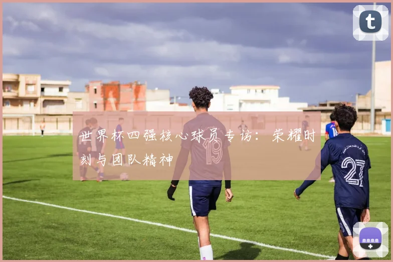 世界杯四强核心球员专访：荣耀时刻与团队精神