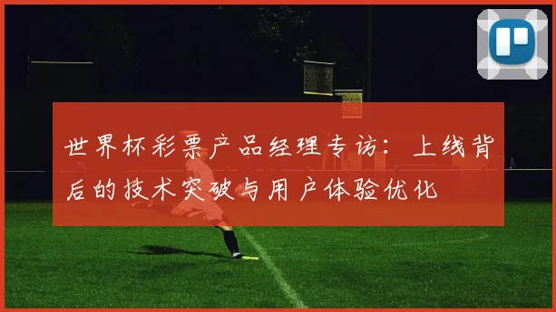 世界杯彩票产品经理专访:上线背后的技术突破与用户体验优化