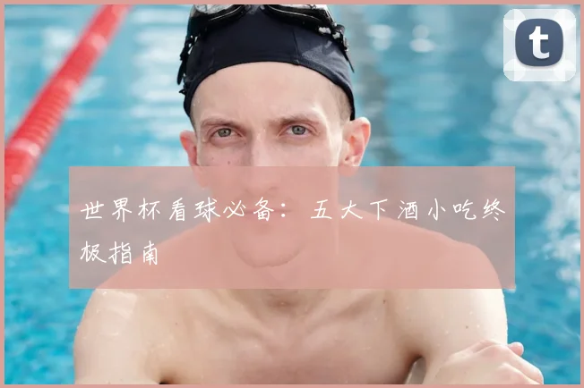 世界杯看球必备：五大下酒小吃终极指南
