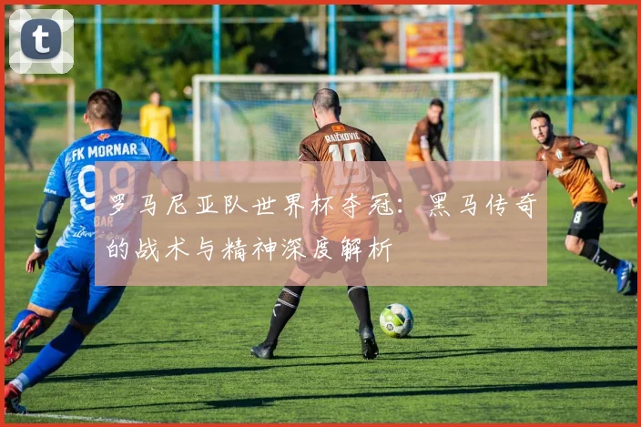 罗马尼亚队世界杯夺冠：黑马传奇的战术与精神深度解析