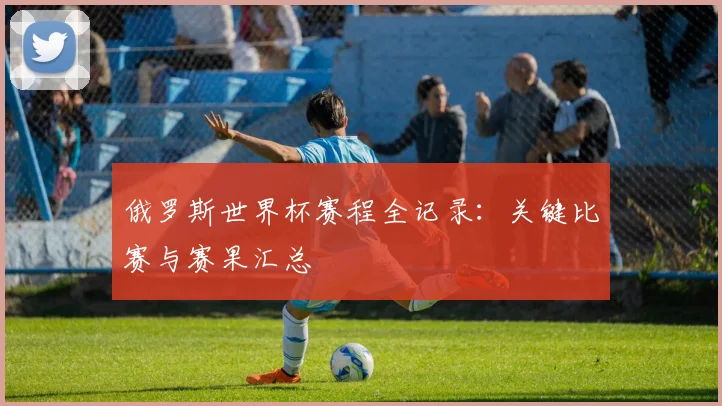 俄罗斯世界杯赛程全记录：关键比赛与赛果汇总