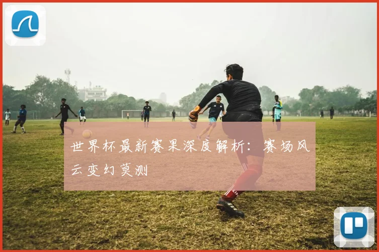 世界杯最新赛果深度解析：赛场风云变幻莫测