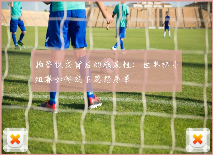抽签仪式背后的戏剧性：世界杯小组赛如何定下恩怨序章