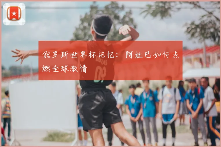 俄罗斯世界杯记忆：阿杜巴如何点燃全球激情