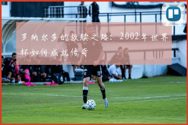 罗纳尔多的救赎之路：2002年世界杯如何成就传奇