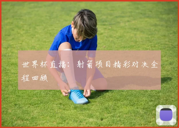 世界杯直播：射箭项目精彩对决全程回顾