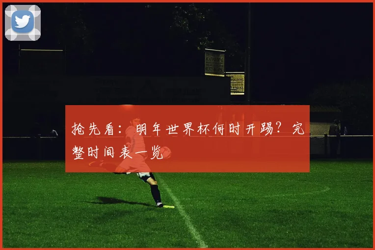 抢先看：明年世界杯何时开踢？完整时间表一览