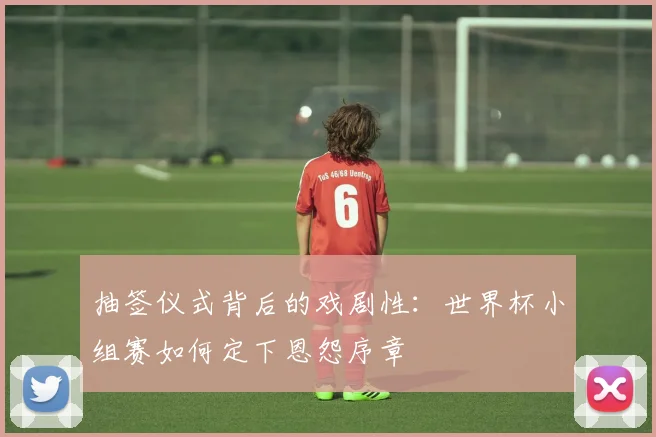 抽签仪式背后的戏剧性：世界杯小组赛如何定下恩怨序章