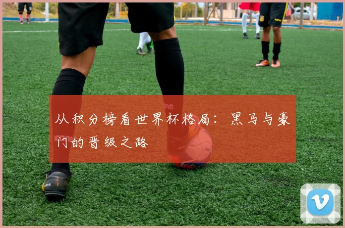 从积分榜看世界杯格局:黑马与豪门的晋级之路