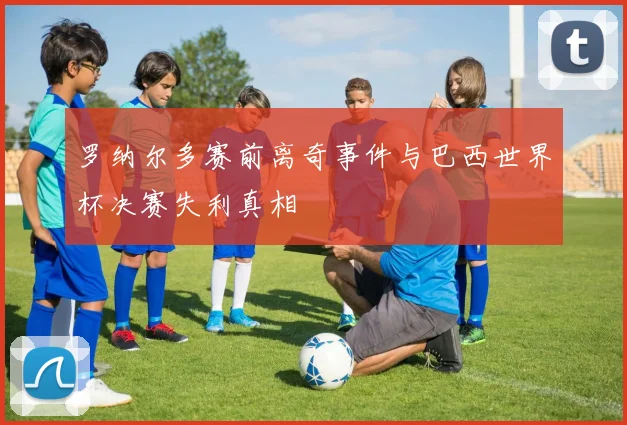 罗纳尔多赛前离奇事件与巴西世界杯决赛失利真相