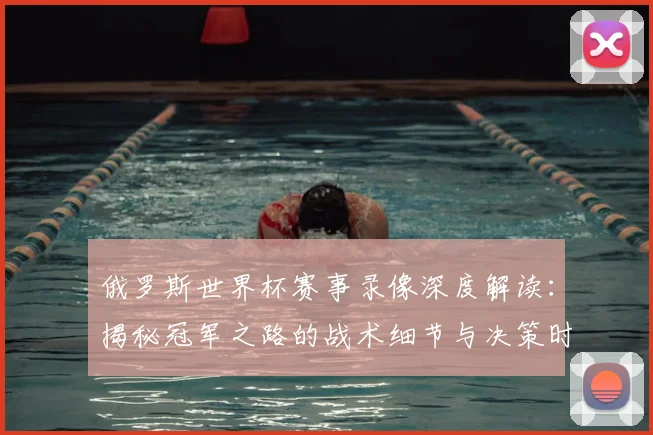 俄罗斯世界杯赛事录像深度解读：揭秘冠军之路的战术细节与决策时刻