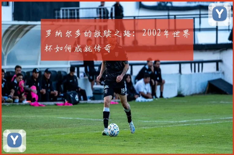 罗纳尔多的救赎之路：2002年世界杯如何成就传奇